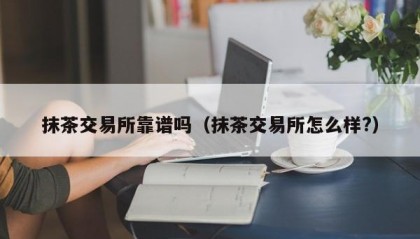 抹茶交易所靠谱吗（抹茶交易所怎么样?）
